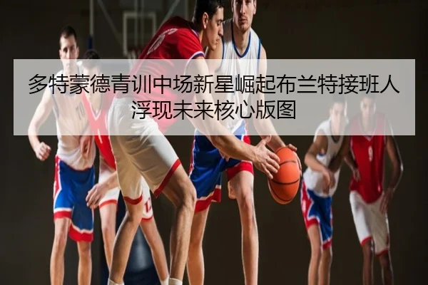 多特蒙德青训中场新星崛起布兰特接班人浮现未来核心版图
