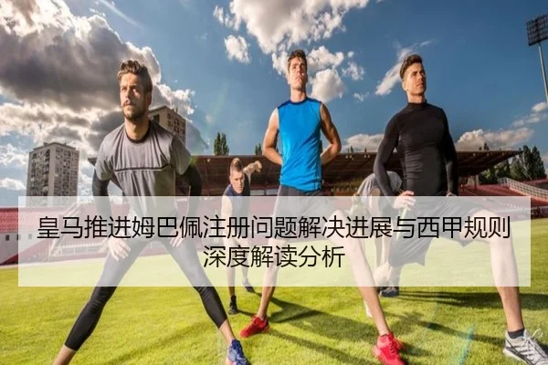 皇马推进姆巴佩注册问题解决进展与西甲规则深度解读分析