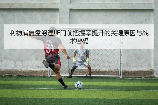 利物浦复盘努涅斯门前把握率提升的关键原因与战术密码