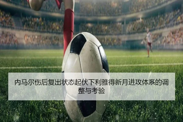 内马尔伤后复出状态起伏下利雅得新月进攻体系的调整与考验