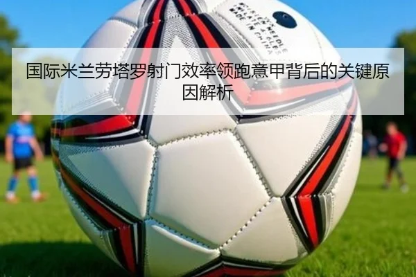国际米兰劳塔罗射门效率领跑意甲背后的关键原因解析