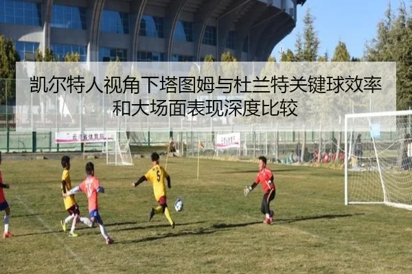 凯尔特人视角下塔图姆与杜兰特关键球效率和大场面表现深度比较