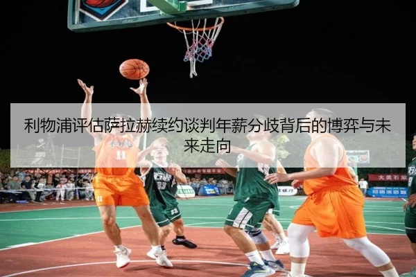 利物浦评估萨拉赫续约谈判年薪分歧背后的博弈与未来走向
