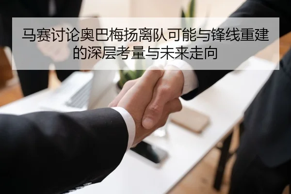 马赛讨论奥巴梅扬离队可能与锋线重建的深层考量与未来走向